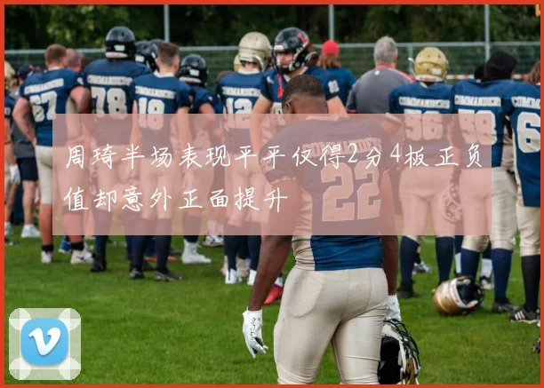 周琦半场表现平平仅得2分4板正负值却意外正面提升